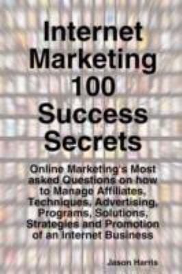 Internet Marketing 100 Success Secrets Online Marketings Most Asked Questions On How To Manage Affiliates Techniques Advertising Programs Solutions Strategies And Promotion Of An Internet Business