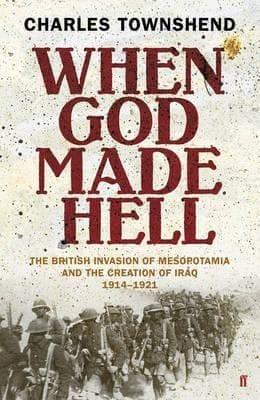 When God Made Hell The British Invasion Of Mesopotamia And The Creation Of Iraq 19141921