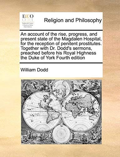 An account of the rise, progress, and present state of the Magdalen Hospital, for the reception of penitent prostitutes. Together with Dr. Dodd's ... Highness the Duke of York Fourth edition