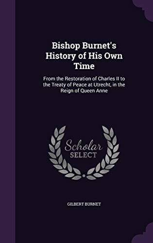 Bishop Burnet's History of His Own Time: From the Restoration of Charles II to the Treaty of Peace at Utrecht, in the Reign of Queen Anne