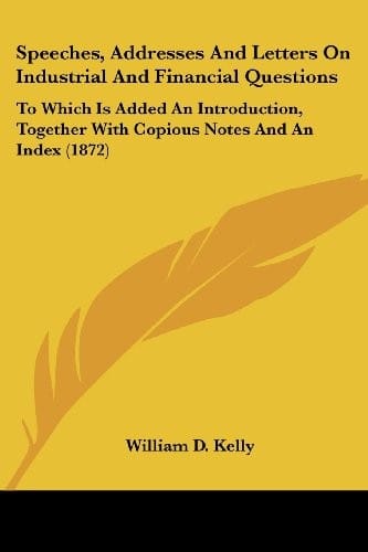 Speeches, Addresses And Letters On Industrial And Financial Questions: To Which Is Added An Introduction, Together With Copious Notes And An Index (1872)
