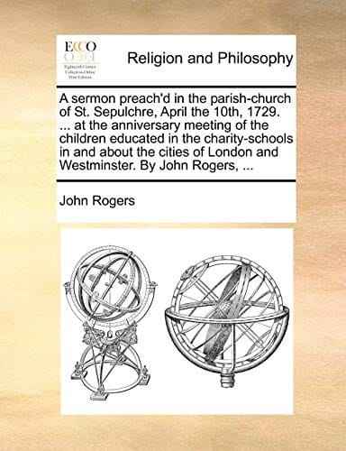 A sermon preach'd in the parish-church of St. Sepulchre, April the 10th, 1729. ... at the anniversary meeting of the children educated in the ... London and Westminster. By John Rogers, ...