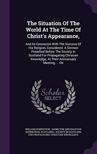 The Situation Of The World At The Time Of Christ's Appearance,: And Its Connexion With The Success Of His Religion, Considered. A Sermon Preached ... At Their Anniversary Meeting, ... On