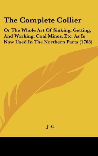 The Complete Collier: Or the Whole Art of Sinking, Getting, and Working, Coal Mines, Etc. as Is Now Used in the Northern Parts (1708)