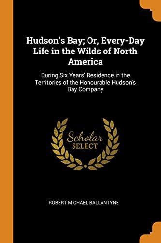 Hudson's Bay; Or, Every-Day Life in the Wilds of North America: During Six Years' Residence in the Territories of the Honourable Hudson's Bay Company
