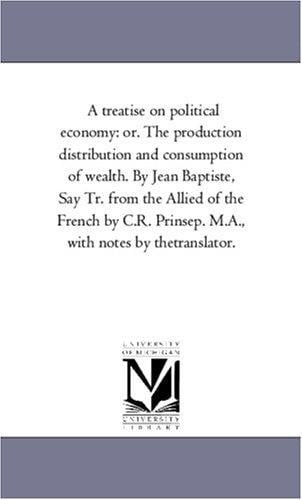 A treatise on political economy: or. The production distribution and consumption of wealth. By Jean Baptiste, Say Tr. from the Allied of the French by C.R. Prinsep. M.A., with notes by thetranslator.