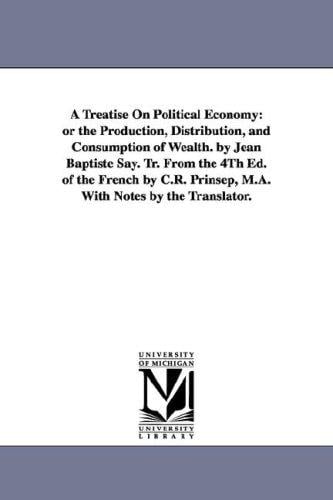 A treatise on political economy: or The production, distribution, and consumption of wealth. By Jean Baptiste Say. Tr. from the 4th ed. of the French by ... Prinsep, M.A. with notes by the translator.