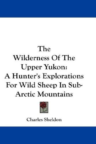 The Wilderness Of The Upper Yukon: A Hunter's Explorations For Wild Sheep In Sub-Arctic Mountains