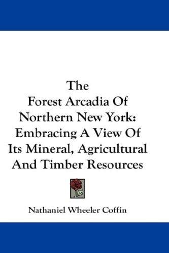 The Forest Arcadia Of Northern New York: Embracing A View Of Its Mineral, Agricultural And Timber Resources