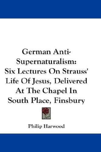 German Anti-Supernaturalism: Six Lectures On Strauss' Life Of Jesus, Delivered At The Chapel In South Place, Finsbury