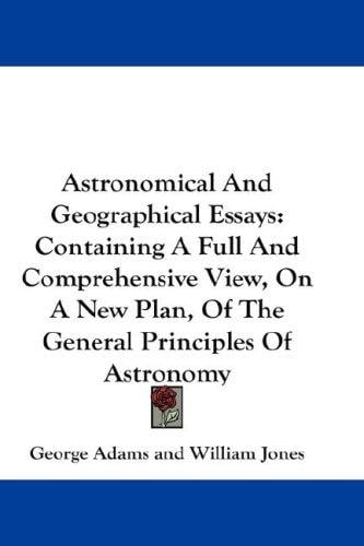 Astronomical And Geographical Essays: Containing A Full And Comprehensive View, On A New Plan, Of The General Principles Of Astronomy