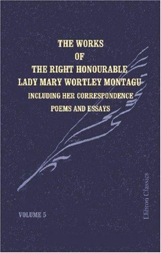 The Works of the Right Honourable Lady Mary Wortley Montagu: Including Her Correspondence, Poems and Essays. Volume 5: Letters to Mr. Wortley and to the ... Abroad. Poems. Essays. Index to Five Volumes