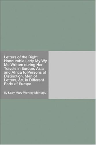 Letters of the Right Honourable Lady My Wy Me Written during Her Travels in Europe, Asia and Africa to Persons of Distinction, Men of Letters, &c. in Different Parts of Europe