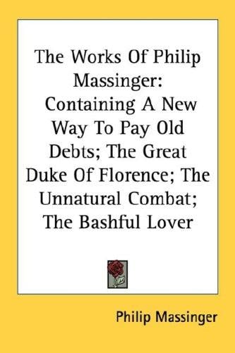 The Works Of Philip Massinger: Containing A New Way To Pay Old Debts; The Great Duke Of Florence; The Unnatural Combat; The Bashful Lover