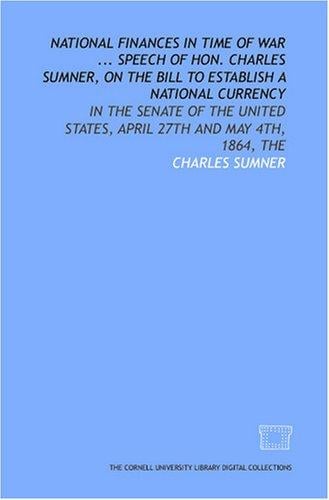 National finances in time of War ... Speech of Hon. Charles Sumner, on the Bill to establish a national currency: in the Senate of the United States, April 27th and May 4th, 1864, The