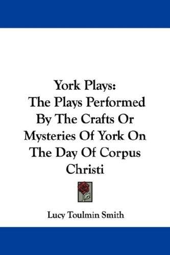 York Plays: The Plays Performed By The Crafts Or Mysteries Of York On The Day Of Corpus Christi