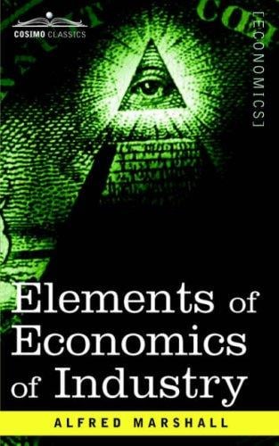 ELEMENTS OF ECONOMICS OF INDUSTRY: Being the First Volume of Elements of Economics