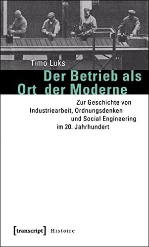 Der Betrieb als Ort der Moderne zur Geschichte von Industriearbeit, Ordnungsdenken und Social Engineering im 20. Jahrhundert