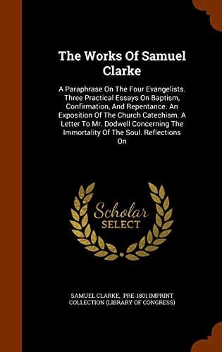 The Works Of Samuel Clarke A Paraphrase On The Four Evangelists. Three Practical Essays On Baptism, Confirmation, And Repentance. An Exposition Of The Church Catechism. A Letter To Mr. Dodwell Concerning The Immortality Of The Soul. Reflections On