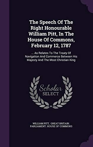 The Speech of the Right Honourable William Pitt, in the House of Commons, February 12 1787 ... As Relates to the Treaty of Navigation and Commerce Between His Majesty and the Most Christian King