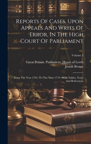 Reports Of Cases, Upon Appeals And Writs Of Error, In The High Court Of Parliament From The Year 1701, To The Year 1779: With Tables, Notes And References; Volume 3