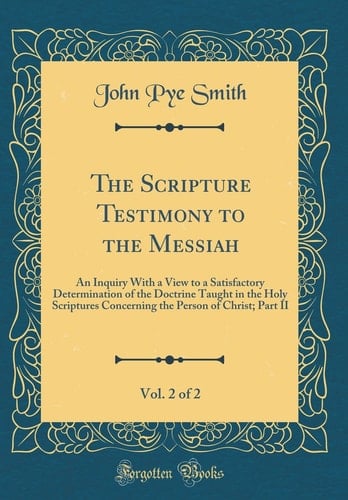 The Scripture Testimony to the Messiah, Vol. 2 Of 2 An Inquiry with a View to a Satisfactory Determination of the Doctrine Taught in the Holy Scriptures Concerning the Person of Christ; Part II (Classic Reprint)