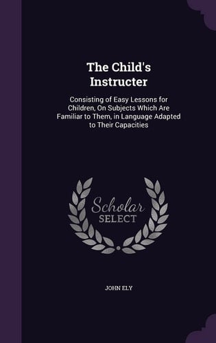 The Child's Instructer Consisting of Easy Lessons for Children, On Subjects Which Are Familiar to Them, in Language Adapted to Their Capacities