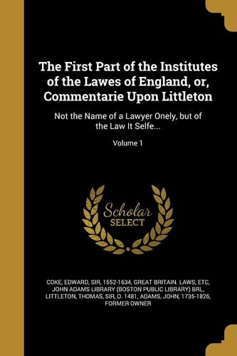 The First Part of the Institutes of the Lawes of England, Or, Commentarie Upon Littleton Not the Name of a Lawyer Onely, But of the Law It Selfe... ; Volume 1