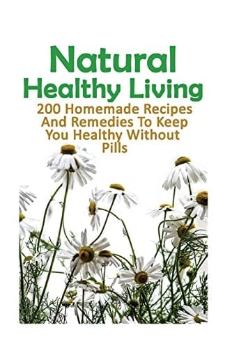 Natural Healthy Living 200 Homemade Recipes And Remedies To Keep You Healthy Without Pills: (Natural Skin Care, Organic Skin Care, Alternative Medicine)