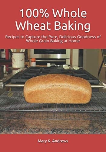 100% Whole Wheat Baking Recipes to Capture the Pure, Delicious Goodness of Whole Grain Baking at Home