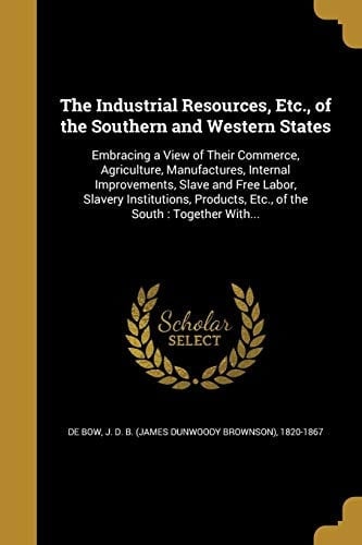 The Industrial Resources, Etc. , of the Southern and Western States Embracing a View of Their Commerce, Agriculture, Manufactures, Internal Improvements, Slave and Free Labor, Slavery Institutions, Products, Etc. , of the South: Together With...