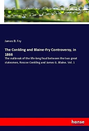The Conkling and Blaine-Fry Controversy, in 1866 The Outbreak of the Life-long Feud Between the Two Great Statesmen, Roscoe Conkling and James G. Blaine. Vol. 1