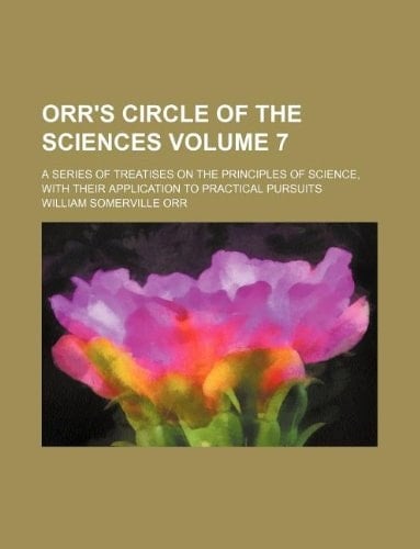 Orr's circle of the sciences Volume 7; a series of treatises on the principles of science, with their application to practical pursuits