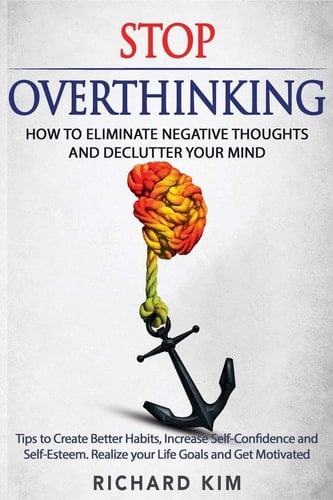 Stop Overthinking How to Eliminate Negative Thoughts and Declutter Your Mind. Tips to Create Better Habits, Increase Self-Confidence and Self-Esteem. Realize Your Life Goals and Get Motivated.