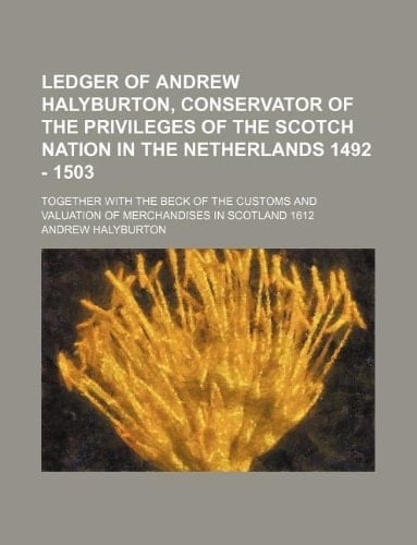 Ledger of Andrew Halyburton, Conservator of the Privileges of the Scotch Nation in the Netherlands 1492 - 1503; Together with the Beck of the Customs