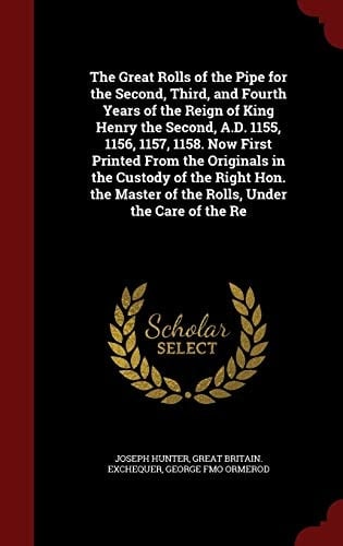 The Great Rolls of the Pipe for the Second, Third, and Fourth Years of the Reign of King Henry the Second, A. D. 1155, 1156, 1157, 1158. Now First Printed from the Originals in the Custody of the Right Hon. the Master of the Rolls, Under the Care of the Re