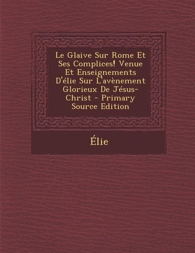 Le Glaive Sur Rome Et Ses Complices! Venue Et Enseignements D'Elie Sur L'Avenement Glorieux de Jesus-Christ - Primary Source Edition (French Edition)