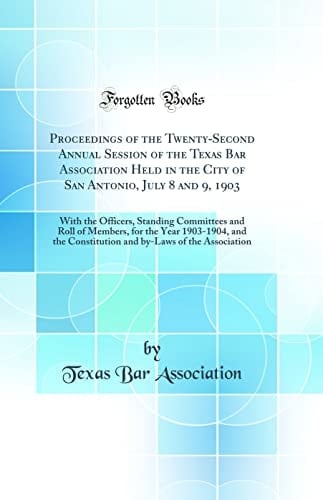 Proceedings of the Twenty-Second Annual Session of the Texas Bar Association Held in the City of San Antonio, July 8 And 9 1903 With the Officers, Standing Committees and Roll of Members, for the Year 1903-1904, and the Constitution and By-Laws of the A