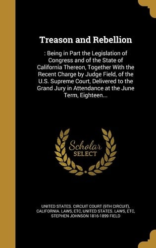 Treason and Rebellion : Being in Part the Legislation of Congress and of the State of California Thereon, Together with the Recent Charge by Judge Field, of the U. S. Supreme Court, Delivered to the Grand Jury in Attendance at the June Term, Eighteen...
