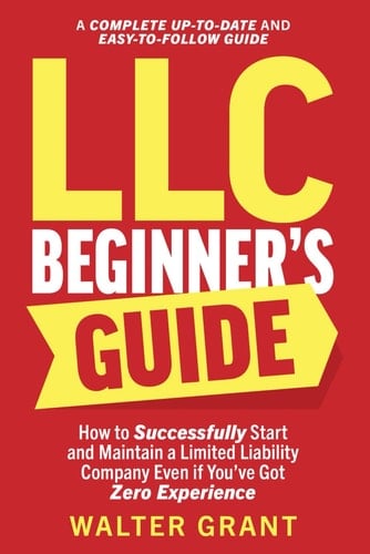 LLC Beginner’s Guide: How to Successfully Start and Maintain a Limited Liability Company Even if You’ve Got Zero Experience (A Complete Up-to-Date & Easy-to-Follow Guide)