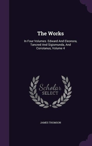 The Works In Four Volumes. Edward And Eleonora, Tancred And Sigismunda, And Coriolanus, Volume 4