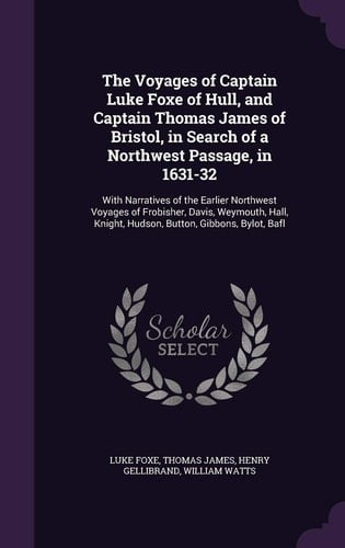 The Voyages of Captain Luke Foxe of Hull, and Captain Thomas James of Bristol, in Search of a Northwest Passage, In 1631-32 With Narratives of the Earlier Northwest Voyages of Frobisher, Davis, Weymouth, Hall, Knight, Hudson, Button, Gibbons, Bylot, Bafl