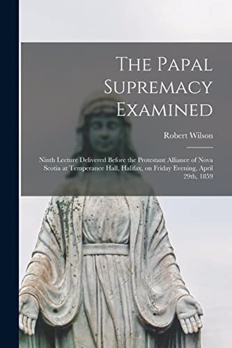 The Papal Supremacy Examined [microform] Ninth Lecture Delivered Before the Protestant Alliance of Nova Scotia at Temperance Hall, Halifax, on Friday Evening, April 29th, 1859
