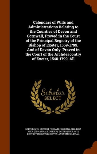 Calendars of Wills and Administrations Relating to the Counties of Devon and Cornwall, Proved in the Court of the Principal Registry of the Bishop of Exeter, 1559-1799. and of Devon Only, Proved in the Court of the Archdeacontry of Exeter, 1540-1799. All