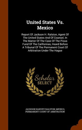 United States Vs. Mexico Report Of Jackson H. Ralston, Agent Of The United States And Of Counsel, In The Matter Of The Case Of The Pious Fund Of The Californias, Heard Before A Tribunal Of The Permanent Court Of Arbitration Under The Hague