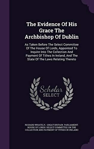 The Evidence of His Grace the Archbishop of Dublin As Taken Before the Select Committee of the House of Lords, Appointed to Inquire Into the Collection and Payment of Tithes in Ireland, and the State of the Laws Relating Thereto