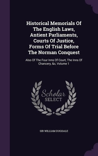 Historical Memorials Of The English Laws, Antient Parliaments, Courts Of Justice, Forms Of Trial Before The Norman Conquest Also Of The Four Inns Of Court, The Inns Of Chancery, &c, Volume 1