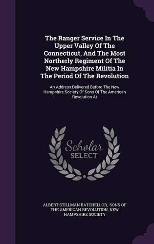 The Ranger Service In The Upper Valley Of The Connecticut, And The Most Northerly Regiment Of The New Hampshire Militia In The Period Of The Revolution An Address Delivered Before The New Hampshire Society Of Sons Of The American Revolution At