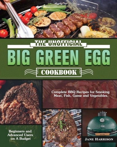 The Unofficial Big Green Egg Cookbook Complete BBQ Recipes for Smoking Meat, Fish, Game and Vegetables. ( Beginners and Advanced Users on a Budget )