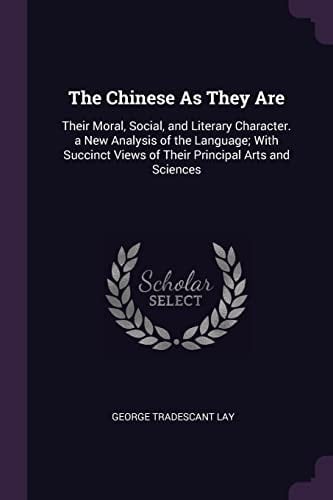 The Chinese As They Are Their Moral, Social, and Literary Character. a New Analysis of the Language; With Succinct Views of Their Principal Arts and Sciences